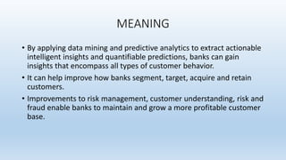 MEANING
• By applying data mining and predictive analytics to extract actionable
intelligent insights and quantifiable predictions, banks can gain
insights that encompass all types of customer behavior.
• It can help improve how banks segment, target, acquire and retain
customers.
• Improvements to risk management, customer understanding, risk and
fraud enable banks to maintain and grow a more profitable customer
base.
 