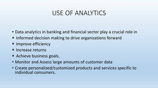 USE OF ANALYTICS
• Data analytics in banking and financial sector play a crucial role in
 Informed decision making to drive organizations forward
 Improve efficiency
 Increase returns
 Achieve business goals.
• Monitor and Assess large amounts of customer data
• Create personalized/customized products and services specific to
individual consumers.
 