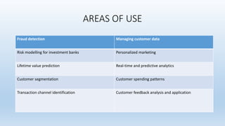 AREAS OF USE
Fraud detection Managing customer data
Risk modelling for investment banks Personalized marketing
Lifetime value prediction Real-time and predictive analytics
Customer segmentation Customer spending patterns
Transaction channel identification Customer feedback analysis and application
 