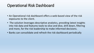 Operational Risk Dashboard
• An Operational risk dashboard offers a web-based view of the risk
exposures to the client.
• The solution leverages descriptive analytics, providing latest insights
into risk data and features tools to slice and dice, drill down, filtering
and more, for the risk leadership to make informed decisions.
• Banks can consolidate and refresh the risk dashboard periodically
 