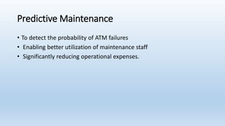 Predictive Maintenance
• To detect the probability of ATM failures
• Enabling better utilization of maintenance staff
• Significantly reducing operational expenses.
 
