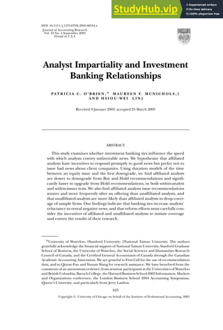 DOI: 10.1111/j.1475-679X.2005.00184.x
Journal of Accounting Research
Vol. 43 No. 4 September 2005
Printed in U.S.A.
Analyst Impartiality and Investment
Banking Relationships
P A T R I C I A C . O ’ B R I E N , ∗ M A U R E E N F. M C N I C H O L S , †
A N D H S I O U - W E I L I N ‡
Received 9 January 2003; accepted 25 March 2005
ABSTRACT
This study examines whether investment banking ties influence the speed
with which analysts convey unfavorable news. We hypothesize that affiliated
analysts have incentives to respond promptly to good news but prefer not to
issue bad news about client companies. Using duration models of the time
between an equity issue and the first downgrade, we find affiliated analysts
are slower to downgrade from Buy and Hold recommendations and signifi-
cantly faster to upgrade from Hold recommendations, in both within-analyst
and within-issuer tests. We also find affiliated analysts issue recommendations
sooner and more frequently after an offering than unaffiliated analysts, and
that unaffiliated analysts are more likely than affiliated analysts to drop cover-
age of sample firms. Our findings indicate that banking ties increase analysts’
reluctance to reveal negative news, and that reform efforts must carefully con-
sider the incentives of affiliated and unaffiliated analysts to initiate coverage
and convey the results of their research.
∗University of Waterloo; †Stanford University; ‡National Taiwan University. The authors
gratefully acknowledge the financial support of National Taiwan University, Stanford Graduate
School of Business, the University of Waterloo, the Social Sciences and Humanities Research
Council of Canada, and the Certified General Accountants of Canada through the Canadian
Academic Accounting Association. We are grateful to First Call for the use of recommendation
data, and to Qintao Fan and Yinnan Wang for research assistance. We have benefited from the
comments of an anonymous reviewer; from seminar participants at the Universities of Waterloo
and British Columbia, Baruch College, the Harvard Business School 2003 Information, Markets
and Organizations conference, the London Business School 2004 Accounting Symposium,
Queen’s University; and particularly from Jerry Lawless.
623
Copyright C
, University of Chicago on behalf of the Institute of Professional Accounting, 2005
 