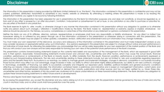 Page 2
The information in this presentation is being provided by IDBI Bank Limited (referred to as ‘the Bank’). The information contained in this presentation is confidential and may not be
copied, published, distributed, transmitted or advertised in any media, website or otherwise. By attending a meeting where this presentation is made or by reading this
presentation material, you agree to be bound by following limitations:
The information in this presentation has been prepared for use in presentations by the Bank for information purposes only and does not constitute, or should be regarded as, or
form part of any offer/ a prospectus / an offer document, / invitation / inducement or advertisement to sell or issue, or any solicitation or any offer to purchase or subscribe for,
any securities of the Bank in any jurisdiction.
The Bank reserves its rights to alter, modify, or otherwise change in any manner the information contained in this presentation without any obligation to update or to otherwise
notify any person about such changes / alteration / modifications made by the Bank. The Bank makes no representation or warranty, express or implied, whatsoever, nor
reliance should be placed on, the fairness, accuracy, completeness or correctness of the information or any statement or opinions contained in this presentation.
Neither the Bank nor any of its affiliates, directors, advisors, representatives or employees shall have any responsibility or liability whatsoever for any direct or indirect loss
howsoever arising to or suffered by any person through use of the information contained in this presentation or otherwise arising in connection with this presentation. The
information set out herein may be subject to further updates, completion, revision, verification and amendment and such information may change materially.
You must make your own assessment of the relevance, accuracy and adequacy of the information contained in this presentation and must make independent analysis as you
may consider necessary or appropriate before using such information. Any opinions expressed in this presentation are subject to change without notice and past performance is
not indicative of future results. By attending this presentation you acknowledge that you will be solely responsible for your own assessment of the market position of the Bank and
that you will conduct your own analysis and be solely responsible for forming your own view of the potential future performance of the Bank’s business.
This presentation contains forward‐looking statements based on the currently held beliefs and assumptions of the management of the Bank, which are expressed in good faith
and, in their opinion, reasonable. Forward‐looking statements involve known and unknown risks, uncertainties and other factors, which may cause the actual results, financial
condition, performance or achievements of the Bank or industry results, to differ materially from the results, financial condition, performance or achievements expressed or
implied by such forward‐looking statements. The risks and uncertainties relating to these statements include, but are not limited to, risks and uncertainties regarding expansion
plans and the benefits there from, fluctuations in our earnings, our ability to manage growth and implement strategies, changes in demand, competition in our business including
those factors which may affect our cost advantage, wage increases in India, our ability to attract and retain highly skilled professionals, our ability to win new contracts, changes
in technology, availability of financing, our ability to successfully complete and integrate our expansion plans, liabilities, political instability and general economic conditions
affecting our industry. Unless otherwise indicated, the information contained herein is preliminary and indicative and is based on management information, current plans and
estimates. Industry and market‐related information is obtained or derived from industry publications and other sources and has not been verified by us. Given these risks,
uncertainties and other factors, recipients of this document are cautioned not to place undue reliance on these forward‐looking statements. The Bank disclaims any obligation to
update these forward‐looking statements to reflect future events or developments.
Previous year figures have been regrouped / restated wherever applicable.
By accessing this presentation, you accept this disclaimer and any claims arising out of or in connection with this presentation shall be governed by the laws of India and only the
courts in Mumbai, India, and no other courts shall have jurisdiction over the same.
Disclaimer
Certain figures reported will not add-up due to rounding.
 