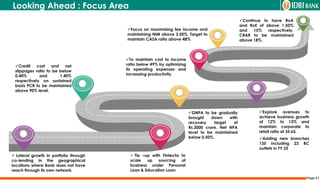 Page 41
 Tie –up with Fintechs to
scale up sourcing of
business under Personal
Loan & Education Loan.
 Lateral growth in portfolio through
co-lending in the geographical
locations where Bank does not have
reach through its own network.
Credit cost and net
slippages ratio to be below
0.40% and 1.40%
respectively on sustained
basis PCR to be maintained
above 90% level.
GNPA to be gradually
brought down with
recovery target of
Rs.3000 crore. Net NPA
level to be maintained
below 0.50%.
Explore avenues to
achieve business growth
of 12% to 13% and
maintain corporate to
retail ratio at 35:65.
Adding new branches
135 including 23 BC
outlets in FY 25
To maintain cost to income
ratio below 49% by optimizing
its operating expenses and
increasing productivity.
Focus on maximising fee income and
maintaining NIM above 3.50%. Target to
maintain CASA ratio above 48%
Continue to have RoA
and RoE of above 1.50%
and 15% respectively.
CRAR to be maintained
above 18%.
Looking Ahead : Focus Area
 