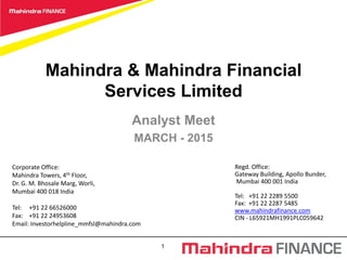 1
Mahindra & Mahindra Financial
Services Limited
Analyst Meet
MARCH - 2015
Corporate Office:
Mahindra Towers, 4th Floor,
Dr. G. M. Bhosale Marg, Worli,
Mumbai 400 018 India
Tel: +91 22 66526000
Fax: +91 22 24953608
Email: Investorhelpline_mmfsl@mahindra.com
Regd. Office:
Gateway Building, Apollo Bunder,
Mumbai 400 001 India
Tel: +91 22 2289 5500
Fax: +91 22 2287 5485
www.mahindrafinance.com
CIN - L65921MH1991PLC059642
 