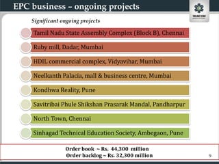 EPC business – ongoing projects
    Significant ongoing projects

    Tamil Nadu State Assembly Complex (Block B), Chennai

    Ruby mill, Dadar, Mumbai

    HDIL commercial complex, Vidyavihar, Mumbai

    Neelkanth Palacia, mall & business centre, Mumbai

    Kondhwa Reality, Pune

    Savitribai Phule Shikshan Prasarak Mandal, Pandharpur

    North Town, Chennai

    Sinhagad Technical Education Society, Ambegaon, Pune

                 Order book ~ Rs. 44,300 million
                 Order backlog ~ Rs. 32,300 million         9
 