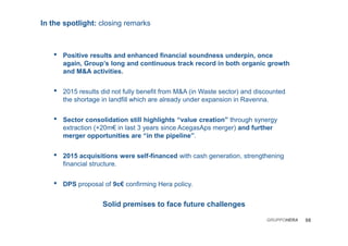 In the spotlight: closing remarks
• Positive results and enhanced financial soundness underpin, once
again, Group’s long and continuous track record in both organic growth
and M&A activities.
• 2015 results did not fully benefit from M&A (in Waste sector) and discounted
the shortage in landfill which are already under expansion in Ravenna.
• Sector consolidation still highlights “value creation” through synergy
extraction (+20m€ in last 3 years since AcegasAps merger) and further
merger opportunities are “in the pipeline”.
• 2015 acquisitions were self-financed with cash generation, strengthening
financial structure.
• DPS proposal of 9c€ confirming Hera policy.
Solid premises to face future challenges
08GRUPPOHERA
 