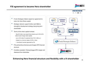 FSI agreement to became Hera shareholder




 •   Fondo Strategico Italiano signed an agreement to
     enter into Hera Share capital

 •   Strategic rational: support further cash M&A to
     strengthen development strategy being long term
     shareholder

 •   Terms of the share capital increase:
       - Max 80 million new issued Hera shares (up to 5.6%-6.0%
       stake of post merger share capital)

       - Up to 100 million € investment from FSI (1.25€ p.s.)
       - Subject to a minimum stake of 2.6% in Hera
       - 1 new Board member appointed by FSI

 •   FSI partnership enhances post Acegas APS financial
     structure

 •   Condition president: Closing Acegas APS merger and
     clearance from Authorities




     Enhancing Hera financial structure and flexibility with a l/t shareholder
                                                                                 IX
 