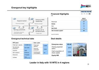 Energonut key highlights

                                                                                   Financial Highlights
                                                                                   (m€)


   1                                            2                                                                     E2012
                                                        Enhance WTE                                                 normalised
              Expand market                             leadership                  Revenues                           26
       “Area short of plants”                        “National coverage”            Ebitda                             17
                                                                                    Ebit                               12
   3                                            4                                   Net Profit                          6
   Synergy potentials                                   Positive CF &
                                                                                    Net invested capital*              49
                                                        Dividend flows
   “Herambiente network &
   economies of scale”                                  “Create value”
                                                                                   *as of 31/12/2012



Energonut technical data                                                           Deal details

 WTE plant                                          Solar plant
 Power gen. capacity:           13.4MW inst         Power gen.
                                                                                    Enterprise value        49 m€
                                                                           0.5MW
                                                    capacity
 Net electricity                                                                    Closing expected
 produced/Y:
                                83.4 GWh                                                                     2012
                                                    Electricity
                                                                           1GWh
                                                                                    within:
                                                    produced/Y
 Incentive:                     Cip6
                                                                                    Cash acquisition of
 RDF treated/Y:                 93.5k ton
                                                    Incentive escl.                                         100%
                                                    PUN (€/MWh)
                                                                           320      share capital
 Personnel:                     27 people
                                                                                    Equity IRR              >15%
                                Emas,
 Certified:                     ISO1400,18001




                                            Leader in Italy with 10 WTE in 4 regions
                                                                                                                                 XI
 
