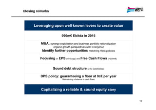 Closing remarks



      Leveraging upon well known levers to create value

                           990m€ Ebitda in 2016

          M&A: synergy exploitation and business portfolio rationalization
                   organic growth perspectives with Energonut
           Identify further opportunities matching Hera policies

          Focusing on EPS (>5%cagr) and Free Cash Flows (>200m€)


                    Sound debt structure (2.7x Debt/Ebitda)

          DPS policy: guaranteeing a floor at 9c€ per year
                            Maintaining a balance in cash flows




          Capitalizing a reliable & sound equity story


                                                                             12
 