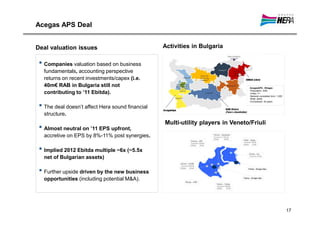 Acegas APS Deal


Deal valuation issues                             Activities in Bulgaria

 • Companies valuation based on business
   fundamentals, accounting perspective
   returns on recent investments/capex (i.e.
   40m€ RAB in Bulgaria still not                                                AcegasAPS - Rilagas
                                                                                 •Population: 324k
   contributing to ’11 Ebitda).                                                  •Cities: 7+
                                                                                 •Network completed (km): 1,020
                                                                                 •RAB: 40m€
                                                                                 •Concession: 35 years

 • The deal doesn’t affect Hera sound financial
   structure.
                                                  Multi-utility players in Veneto/Friuli
 • Almost neutral on ’11 EPS upfront,
   accretive on EPS by 8%-11% post synergies.

 • Implied 2012 Ebitda multiple ~6x (~5.5x
   net of Bulgarian assets)

 • Further upside driven by the new business
   opportunities (including potential M&A).




                                                                                                                  17
 
