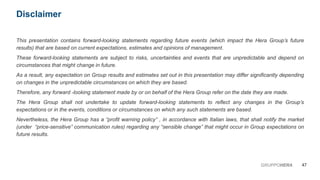 This presentation contains forward-looking statements regarding future events (which impact the Hera Group’s future
results) that are based on current expectations, estimates and opinions of management.
These forward-looking statements are subject to risks, uncertainties and events that are unpredictable and depend on
circumstances that might change in future.
As a result, any expectation on Group results and estimates set out in this presentation may differ significantly depending
on changes in the unpredictable circumstances on which they are based.
Therefore, any forward -looking statement made by or on behalf of the Hera Group refer on the date they are made.
The Hera Group shall not undertake to update forward-looking statements to reflect any changes in the Group’s
expectations or in the events, conditions or circumstances on which any such statements are based.
Nevertheless, the Hera Group has a “profit warning policy” , in accordance with Italian laws, that shall notify the market
(under “price-sensitive” communication rules) regarding any “sensible change” that might occur in Group expectations on
future results.
47GRUPPOHERA
Disclaimer
 