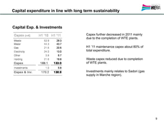 Capital expenditure in line with long term sustainability



Capital Exp. & Investments
                                       Capex further decreased in 2011 mainly
                                       due to the completion of WTE plants.

                                       H1 ’11 maintenance capex about 80% of
                                       total expenditure.

                                       Waste capex reduced due to completion
                                       of WTE plants.

                                       Investments mainly relates to Sadori (gas
                                       supply in Marche region).




                                                                                   9
 