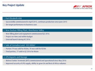 21
Key Project Update
1. Port Elizabeth ASU
- Successfully commissioned in April 2015, continues production since June 2015
- On-target performance to business case
2. New Durban Filling Plant, Riverhorse Valley
- New filling plant and equipment commissioned Q2 2016
- Project on-time and within budget
- External launch during H2 2016
3. Sale of Cornubia Land: 103 000m²
- Portion 79 was sold for R30m; 78 was sold for R24m
- Final portion, 77 sold in Q2 2016 for R66m
4. LPG Imports and Storage
- Bidvest Tanker Terminals (BTT) commissioned and operational since May 2016
- Improved security of LPG supply, ability to grow SA and Rest of Africa volumes
 