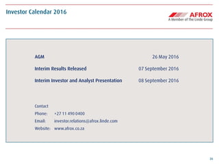 26
AGM 26 May 2016
Interim Results Released 07 September 2016
Interim Investor and Analyst Presentation 08 September 2016
Contact
Phone: +27 11 490 0400
Email: investor.relations@afrox.linde.com
Website: www.afrox.co.za
Investor Calendar 2016
 