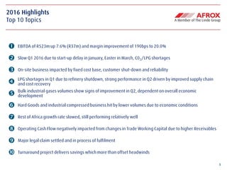 3
2016 Highlights
Top 10 Topics
 EBITDA of R523m up 7.6% (R37m) and margin improvement of 190bps to 20.0%
 Slow Q1 2016 due to start-up delay in January, Easter in March, C02/LPG shortages
 On-site business impacted by fixed cost base, customer shut-down and reliability
 LPG shortages in Q1 due to refinery shutdown, strong performance in Q2 driven by improved supply chain
and cost recovery
 Bulk industrial gases volumes show signs of improvement in Q2, dependent on overall economic
development
 Hard Goods and industrial compressed business hit by lower volumes due to economic conditions
 Rest of Africa growth rate slowed, still performing relatively well
 Operating Cash Flow negatively impacted from changes in Trade Working Capital due to higher Receivables
 Major legal claim settled and in process of fulfilment
 Turnaround project delivers savings which more than offset headwinds
 