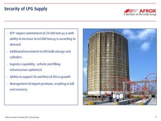 7
Security of LPG Supply
¹ Bidvest Tanker Terminals (BTT), Richards Bay
- BTT¹ import commitment of 24 000 tons p/a with
ability to increase to 64 000 tons p/a according to
demand
- Additional investment in LPG bulk storage and
cylinders
- Logistics capability, vehicle and filling
infrastructure optimised
- Ability to support SA and Rest of Africa growth
- Management of import premium, resulting in full
cost recovery
 