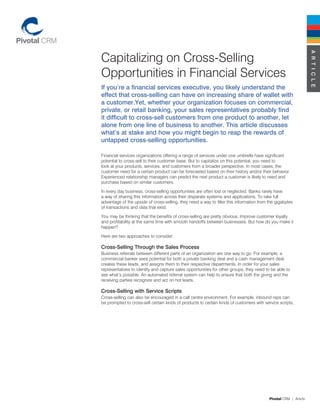 Capitalizing on Cross-Selling




                                                                                                                  A R T I C L E
Opportunities in Financial Services
If you’re a financial services executive, you likely understand the
effect that cross-selling can have on increasing share of wallet with
a customer.Yet, whether your organization focuses on commercial,
private, or retail banking, your sales representatives probably find
it difficult to cross-sell customers from one product to another, let
alone from one line of business to another. This article discusses
what’s at stake and how you might begin to reap the rewards of
untapped cross-selling opportunities.

Financial services organizations offering a range of services under one umbrella have significant
potential to cross-sell to their customer base. But to capitalize on this potential, you need to
look at your products, services, and customers from a broader perspective. In most cases, the
customer need for a certain product can be forecasted based on their history and/or their behavior.
Experienced relationship managers can predict the next product a customer is likely to need and
purchase based on similar customers.

In every day business, cross-selling opportunities are often lost or neglected. Banks rarely have
a way of sharing this information across their disparate systems and applications. To take full
advantage of the upside of cross-selling, they need a way to filter this information from the gigabytes
of transactions and data that exist.

You may be thinking that the benefits of cross-selling are pretty obvious. Improve customer loyalty
and profitability at the same time with smooth handoffs between businesses. But how do you make it
happen?

Here are two approaches to consider:

Cross-Selling Through the Sales Process
Business referrals between different parts of an organization are one way to go. For example, a
commercial banker sees potential for both a private banking deal and a cash management deal,
creates these leads, and assigns them to their respective departments. In order for your sales
representatives to identify and capture sales opportunities for other groups, they need to be able to
see what’s possible. An automated referral system can help to ensure that both the giving and the
receiving parties recognize and act on hot leads.

Cross-Selling with Service Scripts
Cross-selling can also be encouraged in a call centre environment. For example, inbound reps can
be prompted to cross-sell certain kinds of products to certain kinds of customers with service scripts,




                                                                                          Pivotal CRM | Article
 