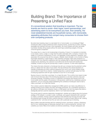 Building Brand: The Importance of




                                                                                                                               A R T I C L E
Presenting a Unified Face
It’s conventional wisdom that branding is important. The top
brands are hard to avoid—their logos, event sponsorships, and
advertising seem to be everywhere you look. And certainly, the
most established brands are household names, with memorable,
appealing attributes that compel many consumers to choose them
over competing products.

But what does branding mean to a real estate firm or home builder—or a homebuyer? Might
homebuyers defer to brand preferences when choosing homes, just like they do when choosing
beverages and clothing? And even more importantly, can home builders and other real estate
businesses develop strong brands without the seven-figure advertising budgets of the big
consumer-goods companies?

The answer lies in a return to the fundamentals of branding. A brand, it is important to remember,
is not simply a name, a jingle, or a logo that the public associates with a company. A brand is the
totality of a customer’s impressions of a firm—an aggregate of every experience, interaction, and
association the consumer has with the company. Likewise, brand strength is not a function of flashy
big-budget advertising. A great slogan or slick marketing campaign might draw prospects to a
company, but if the customer’s experience with the company fails to match the brand expectations
created by the advertising, the customer’s trust will be lost and the brand will instantly lose
credibility. A brand is not just the promise that is made to customer, it’s their entire experience.

This means that every interaction a homebuyer has with your company has the potential to either
add to or detract from the value of your brand. This fact reinforces the critical importance of
carefully orchestrating the entire customer experience from end to end. Home builders simply
cannot afford to leave this to chance—merely hoping that a customer will walk away from their
homebuying experience with the right impression of your firm is not enough.

Buying a house is more than a purchase; it’s a major life event. This is all the more reason to take
care to ensure that every step of the homebuying experience is one that customers enjoy and
remember positively. Purchasing a home is a significant commitment that requires trust in the
home builder and the quality of its products. A strong brand, reaffirmed by a satisfying customer
experience, can go a long way toward establishing the confidence homebuyers need to feel to
make a purchase—or to refer their friends.

This is where customer relationship management (CRM) systems can make a big difference to
strategic-thinking home builders and other real estate businesses. As a centralized repository of
all customer information and interaction history, a CRM system can form the engine that drives a
strategically planned customer experience, which in turn fuels brand strength.

The primary goal of customer relationship management—whether we’re talking about the business
strategy or the software—is simple: to plan, coordinate, and support interactions with customers
to create a consistent, winning customer experience that stretches from the first encounter with
the potential buyer through the entire customer lifecycle. It’s what at Pivotal CRM we call “creating
customers for life.” Let’s look at how this can work, with a particular eye to branding.

Many builders associate branding with the marketing function: promotions, publicity, advertising.
And it’s true: marketing plays an extremely important role in communicating the “promise” that
underlies your brand. Many home builders do extensive advertising—through newspapers and




  This article was previously published by the National Association of Home Builders as a business management resource.




                                                                                                       Pivotal CRM | Article
 