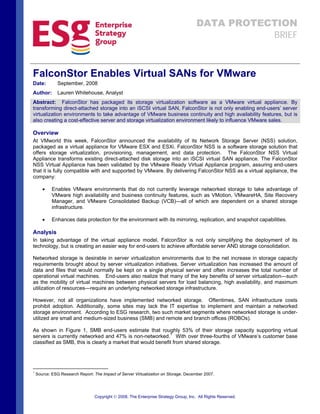 DATA PROTECTION
                                                                                                  BRIEF



FalconStor Enables Virtual SANs for VMware
               September, 2008
Date:
               Lauren Whitehouse, Analyst
Author:
Abstract: FalconStor has packaged its storage virtualization software as a VMware virtual appliance. By
transforming direct-attached storage into an iSCSI virtual SAN, FalconStor is not only enabling end-users’ server
virtualization environments to take advantage of VMware business continuity and high availability features, but is
also creating a cost-effective server and storage virtualization environment likely to influence VMware sales.

Overview
At VMworld this week, FalconStor announced the availability of its Network Storage Server (NSS) solution,
packaged as a virtual appliance for VMware ESX and ESXi. FalconStor NSS is a software storage solution that
offers storage virtualization, provisioning, management, and data protection. The FalconStor NSS Virtual
Appliance transforms existing direct-attached disk storage into an iSCSI virtual SAN appliance. The FalconStor
NSS Virtual Appliance has been validated by the VMware Ready Virtual Appliance program, assuring end-users
that it is fully compatible with and supported by VMware. By delivering FalconStor NSS as a virtual appliance, the
company:

       •    Enables VMware environments that do not currently leverage networked storage to take advantage of
            VMware high availability and business continuity features, such as VMotion, VMwareHA, Site Recovery
            Manager, and VMware Consolidated Backup (VCB)—all of which are dependent on a shared storage
            infrastructure.

       •    Enhances data protection for the environment with its mirroring, replication, and snapshot capabilities.

Analysis
In taking advantage of the virtual appliance model, FalconStor is not only simplifying the deployment of its
technology, but is creating an easier way for end-users to achieve affordable server AND storage consolidation.

Networked storage is desirable in server virtualization environments due to the net increase in storage capacity
requirements brought about by server virtualization initiatives. Server virtualization has increased the amount of
data and files that would normally be kept on a single physical server and often increases the total number of
operational virtual machines. End-users also realize that many of the key benefits of server virtualization—such
as the mobility of virtual machines between physical servers for load balancing, high availability, and maximum
utilization of resources—require an underlying networked storage infrastructure.

However, not all organizations have implemented networked storage. Oftentimes, SAN infrastructure costs
prohibit adoption. Additionally, some sites may lack the IT expertise to implement and maintain a networked
storage environment. According to ESG research, two such market segments where networked storage is under-
utilized are small and medium-sized business (SMB) and remote and branch offices (ROBOs).

As shown in Figure 1, SMB end-users estimate that roughly 53% of their storage capacity supporting virtual
servers is currently networked and 47% is non-networked.1 With over three-fourths of VMware’s customer base
classified as SMB, this is clearly a market that would benefit from shared storage.




1
    Source: ESG Research Report: The Impact of Server Virtualization on Storage, December 2007.




                                  Copyright © 2008, The Enterprise Strategy Group, Inc. All Rights Reserved.
 