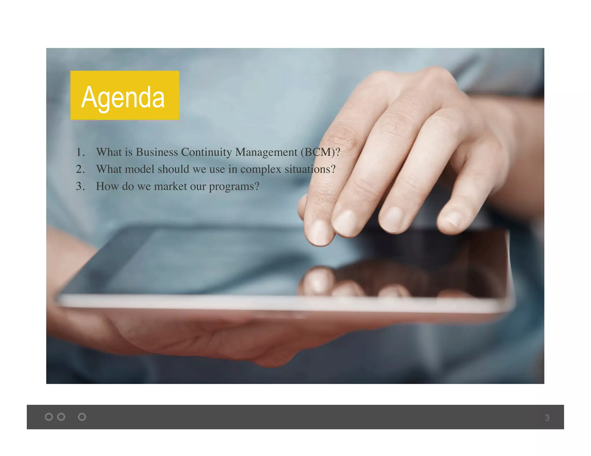 3
Agenda
1.  What is Business Continuity Management (BCM)? 	
2.  What model should we use in complex situations? 	
3.  How do we market our programs? 	
 