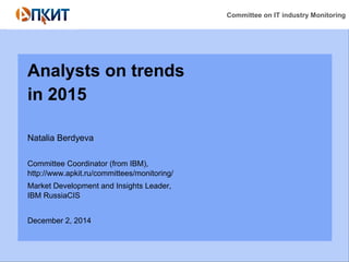 Committee on IT industry Monitoring 
Analysts on trends 
in 2015 
Natalia Berdyeva 
Committee Coordinator (from IBM), 
http://www.apkit.ru/committees/monitoring/ 
Market Development and Insights Leader, 
IBM RussiaCIS 
December 2, 2014 
 