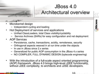 JBoss 4.0
                               Architectural overview

• Microkernel design
    – Independent cycling and loading
• Hot Deployment of services and applications
    – Unified ClassLoaders, total Class visibility/cyclability
    – Service Archives (SARs) for easy configuration and net deployment
• AOP Services
    –   Persistence, cache, transactions, acidity, remoteness, security
    –   Orthogonal aspects weaved in at run time under the objects
    –   In use in JBoss since 2.x series
    –   Generalized for public AOP consumption in the JBoss 4.x series
    –   NO COMPILER, FULL DYNAMIC DESIGN (bytecode engineering)

• With the introduction of a full-scale aspect oriented programming
  (AOP) framework, JBoss 4.0 brings high-level J2EE functionality,
  without J2EE complexity, to architects and J2SE developers.
 