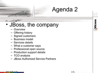 Agenda 2

• JBoss, the company
 –   Overview
 –   Offering history
 –   Signed customers
 –   Business model
 –   Services details
 –   What a customer says
 –   Professional open source
 –   Production support details
 –   TCO analysis
 –   JBoss Authorized Service Partners
 