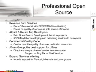 Professional Open
                                     Source
• Revenue from Services
   – Back Office model with EXPERTS (5% utilization)
   – Focus on quality of service as sole source of income
• Attract & Retain Top Developers
   – Paid Open Source Development, boost to projects
   – 50/50 Model of developing and delivering services to customers
• Commercial Quality Code
   – Control over the quality of source, dedicated resources
• JBoss Group, the best support for JBoss
   – Direct and unique chain of control in open source:
                Support → Bug Fix → Next Version
• Expand Services offering
   – Include support for Tomcat, hibernate and java groups
 