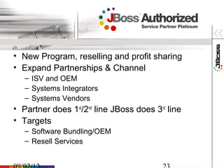 • New Program, reselling and profit sharing
• Expand Partnerships & Channel
   – ISV and OEM
   – Systems Integrators
   – Systems Vendors
• Partner does 1st/2nd line JBoss does 3rd line
• Targets
   – Software Bundling/OEM
   – Resell Services
 