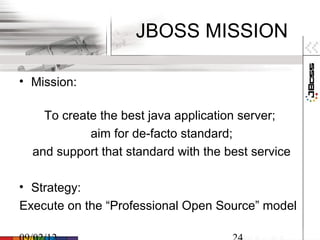 JBOSS MISSION

• Mission:

    To create the best java application server;
            aim for de-facto standard;
  and support that standard with the best service

• Strategy:
Execute on the “Professional Open Source” model
 