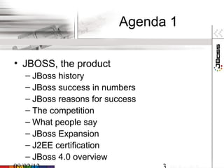 Agenda 1

• JBOSS, the product
  – JBoss history
  – JBoss success in numbers
  – JBoss reasons for success
  – The competition
  – What people say
  – JBoss Expansion
  – J2EE certification
  – JBoss 4.0 overview
 