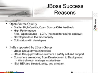 JBoss Success
                                      Reasons
• Open Source Quality
   –   Stable, High Quality, Open Source Q&A feedback
   –   High Performance
   –   Free, Open Source – LGPL (no need for source escrow!)
   –   Developers love the functionality
   –   Cult status with developers

• Fully supported by JBoss Group
   – JBoss Group drives innovation
   – JBoss Group provides customers a safety net and support
   – Customers are moving from Development to Deployment
        • Word of mouth in a large installed base
   – IBM, BEA are bloated, pricy, and arrogant
 
