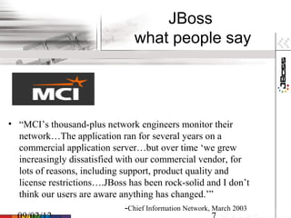 JBoss
                                   what people say




• “MCI’s thousand-plus network engineers monitor their
  network…The application ran for several years on a
  commercial application server…but over time ‘we grew
  increasingly dissatisfied with our commercial vendor, for
  lots of reasons, including support, product quality and
  license restrictions….JBoss has been rock-solid and I don’t
  think our users are aware anything has changed.’”
                              -Chief Information Network, March 2003
 
