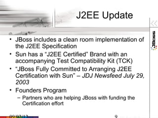 J2EE Update

• JBoss includes a clean room implementation of
  the J2EE Specification
• Sun has a “J2EE Certified” Brand with an
  accompanying Test Compatibility Kit (TCK)
• “JBoss Fully Committed to Arranging J2EE
  Certification with Sun” – JDJ Newsfeed July 29,
  2003
• Founders Program
  – Partners who are helping JBoss with funding the
    Certification effort
 