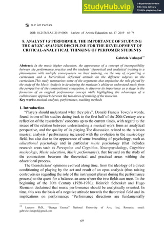 69
DOI: 10.2478/RAE-2019-0008 Review of Artistic Education no. 17 2019 69-76
8. ANALYST VS PERFORMER. THE IMPORTANCE OF STUDYING
THE MUSIC ANALYSIS DISCIPLINE FOR THE DEVELOPMENT OF
CRITICAL-ANALYTICAL THINKING OF PERFOMER STUDENTS
Gabriela Vlahopol19
Abstract: In the music higher education, the appearance of a concept of incompatibility
between the performance practice and the studentsʼ theoretical and analytical training is a
phenomenon with multiple consequences on their training, on the way of organizing a
curriculum and a hierarchical deformed attitude on the different subjects in the
curriculum.This study summarizes some of the arguments that emphasize the role played by
the study of the Music Analysis in developing the musicianʼs ability to understand music from
the perspective of the compositional conception, to discover its importance as a stage in the
formation of an original performance concept while highlighting the advantages of a
collaborative approach between the two areas of training of the musician.
Key words: musical analysis, performance, teaching methods
1. Introduction
“Players should understand what they play”. Donald Francis Tovey’s words,
found in one of his studies dating back to the first half of the 20th Century are a
reflection of the researchers’ concerns up to the current times, with regard to the
issues of the relation between understanding a musical work form an analytical
perspective, and the quality of its playing.The discussion related to the relation
musical analysis / performance increased with the evolution in the musicology
field, but also due to the appearance of some branching of psychology, such as
educational psychology and in particular music psychology (that includes
research areas such as Perception and Cognition, Neuropsychology, Cognitive
musicology, Music education, Music performance), that focused on the study of
the connections between the theoretical and practical areas withing the
educational process.
The theoreticians’ opinions evolved along time, from the ideology of a direct
conditioning of playing by the act and result of an opus analysis (thus raising
controversies regarding the role of the instrument player during the performance
process) to the quest for a balance, an area where the two fields can meet. In the
beginning of the 20th Century (1920-1930), Heinrich Schenker and Hugo
Riemann declaimed that music performance should be analytically oriented. In
time, this was the basis of a negative attitude towards the theoretical field and its
implications on performance: “Performance directions are fundamentally
19
Lecturer PhD., “George Enescu” National University of Arts, Iași, Romania, email:
gabrielavlahopol@gmail.com
 