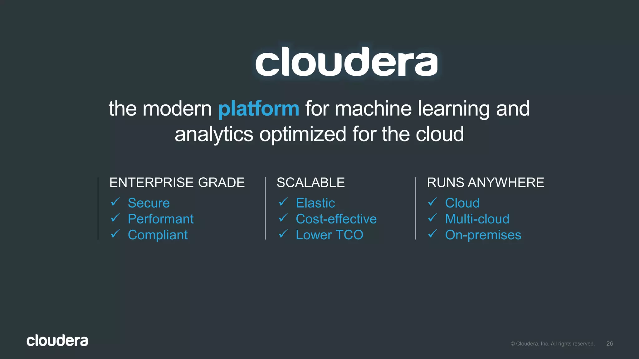 26© Cloudera, Inc. All rights reserved.
the modern platform for machine learning and
analytics optimized for the cloud
ENTERPRISE GRADE
 Secure
 Performant
 Compliant
SCALABLE
 Elastic
 Cost-effective
 Lower TCO
RUNS ANYWHERE
 Cloud
 Multi-cloud
 On-premises
 