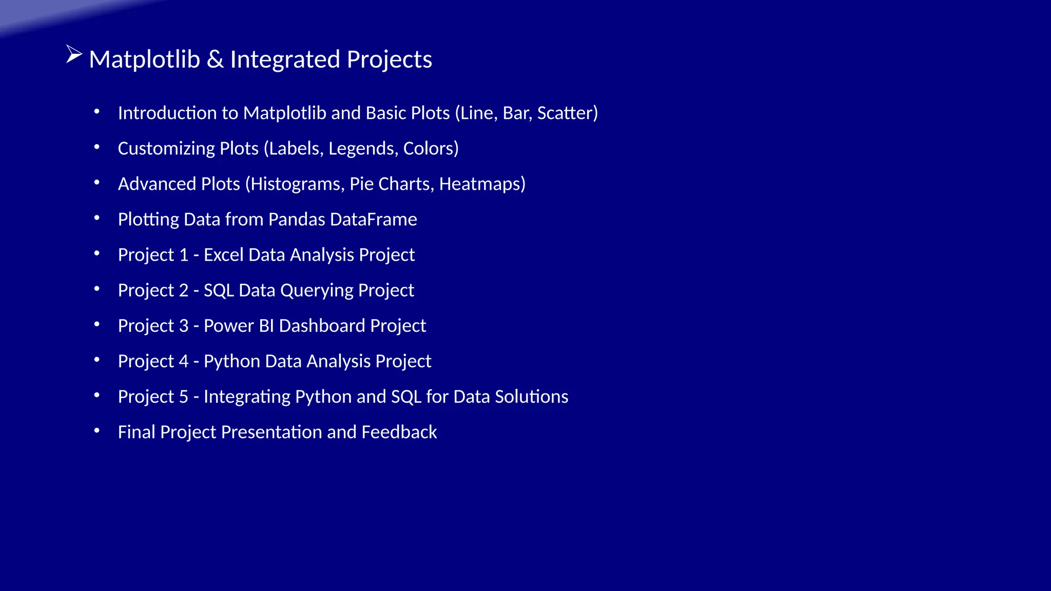 Matplotlib & Integrated Projects
• Introduction to Matplotlib and Basic Plots (Line, Bar, Scatter)
• Customizing Plots (Labels, Legends, Colors)
• Advanced Plots (Histograms, Pie Charts, Heatmaps)
• Plotting Data from Pandas DataFrame
• Project 1 - Excel Data Analysis Project
• Project 2 - SQL Data Querying Project
• Project 3 - Power BI Dashboard Project
• Project 4 - Python Data Analysis Project
• Project 5 - Integrating Python and SQL for Data Solutions
• Final Project Presentation and Feedback
 