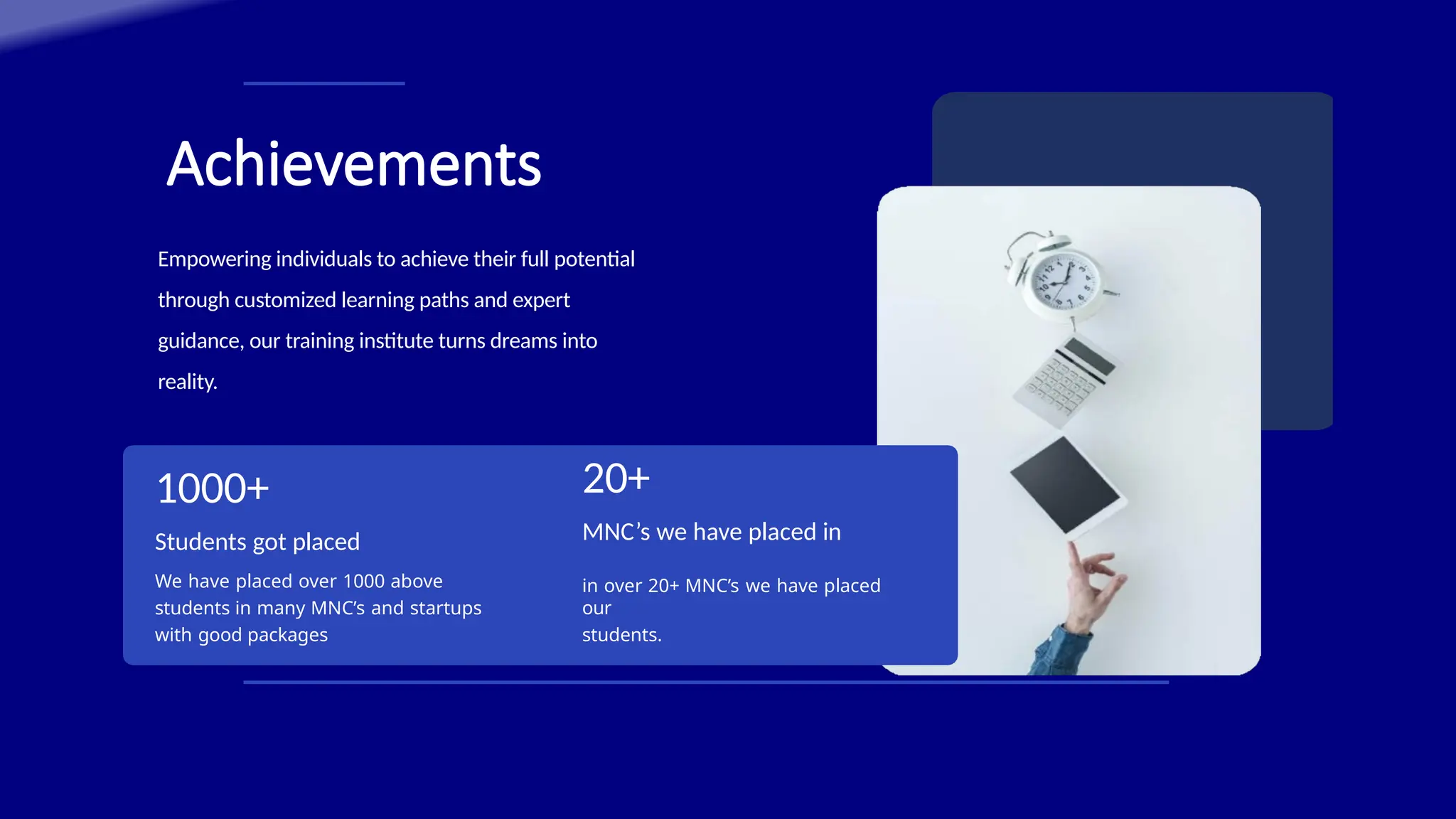 Achievements
in over 20+ MNC’s we have placed
our
students.
1000+
Students got placed
We have placed over 1000 above
students in many MNC’s and startups
with good packages
20+
MNC’s we have placed in
Empowering individuals to achieve their full potential
through customized learning paths and expert
guidance, our training institute turns dreams into
reality.
 