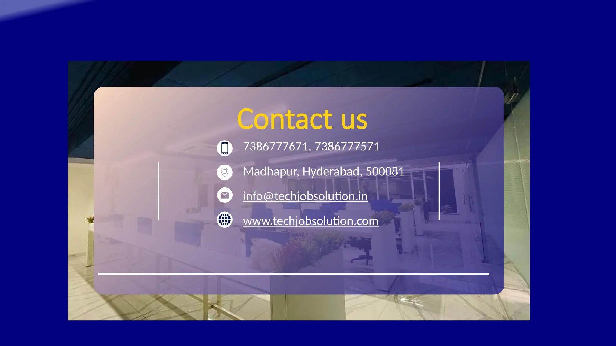 Contact us
7386777671, 7386777571
Madhapur, Hyderabad, 500081
info@techjobsolution.in
www.techjobsolution.com
 