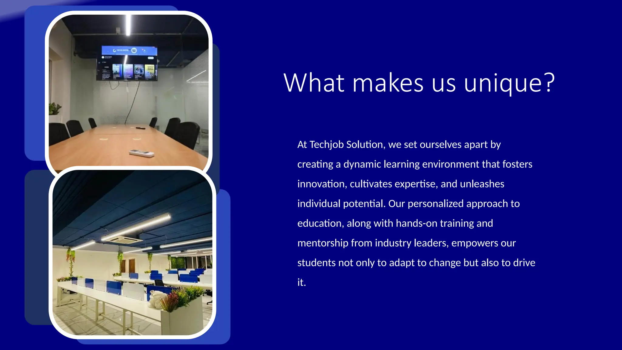What makes us unique?
At Techjob Solution, we set ourselves apart by
creating a dynamic learning environment that fosters
innovation, cultivates expertise, and unleashes
individual potential. Our personalized approach to
education, along with hands-on training and
mentorship from industry leaders, empowers our
students not only to adapt to change but also to drive
it.
 