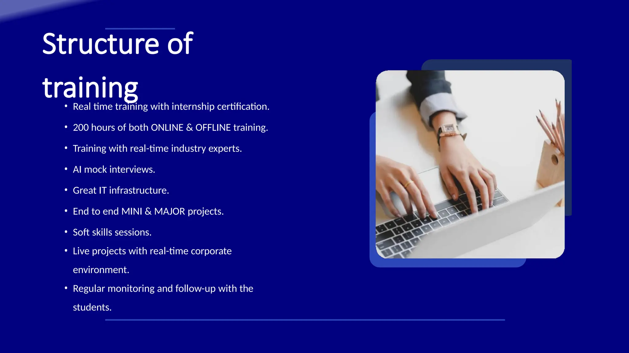 Structure of
training
• Real time training with internship certification.
• 200 hours of both ONLINE & OFFLINE training.
• Training with real-time industry experts.
• AI mock interviews.
• Great IT infrastructure.
• End to end MINI & MAJOR projects.
• Soft skills sessions.
• Live projects with real-time corporate
environment.
• Regular monitoring and follow-up with the
students.
 