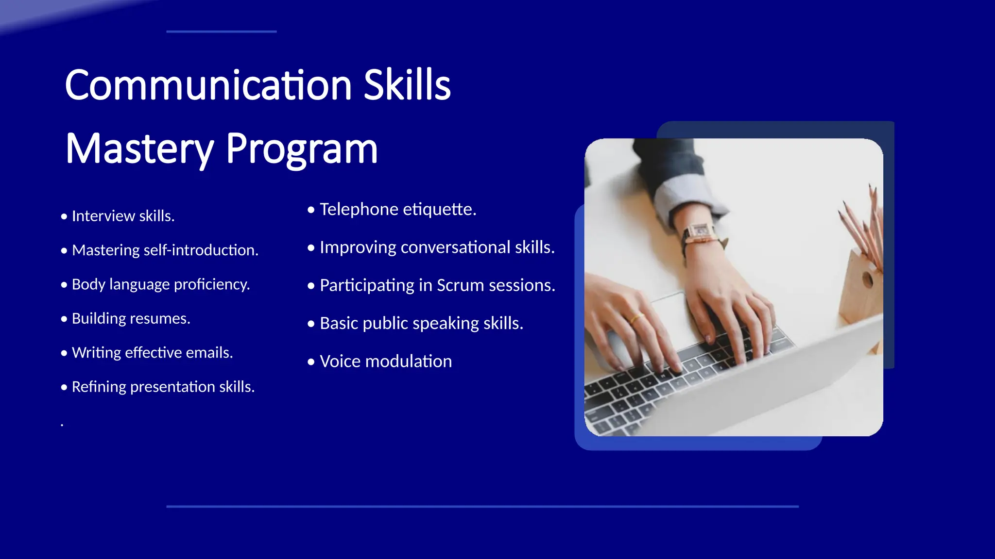 Communication Skills
Mastery Program
• Interview skills.
• Mastering self-introduction.
• Body language proficiency.
• Building resumes.
• Writing effective emails.
• Refining presentation skills.
.
• Telephone etiquette.
• Improving conversational skills.
• Participating in Scrum sessions.
• Basic public speaking skills.
• Voice modulation
 