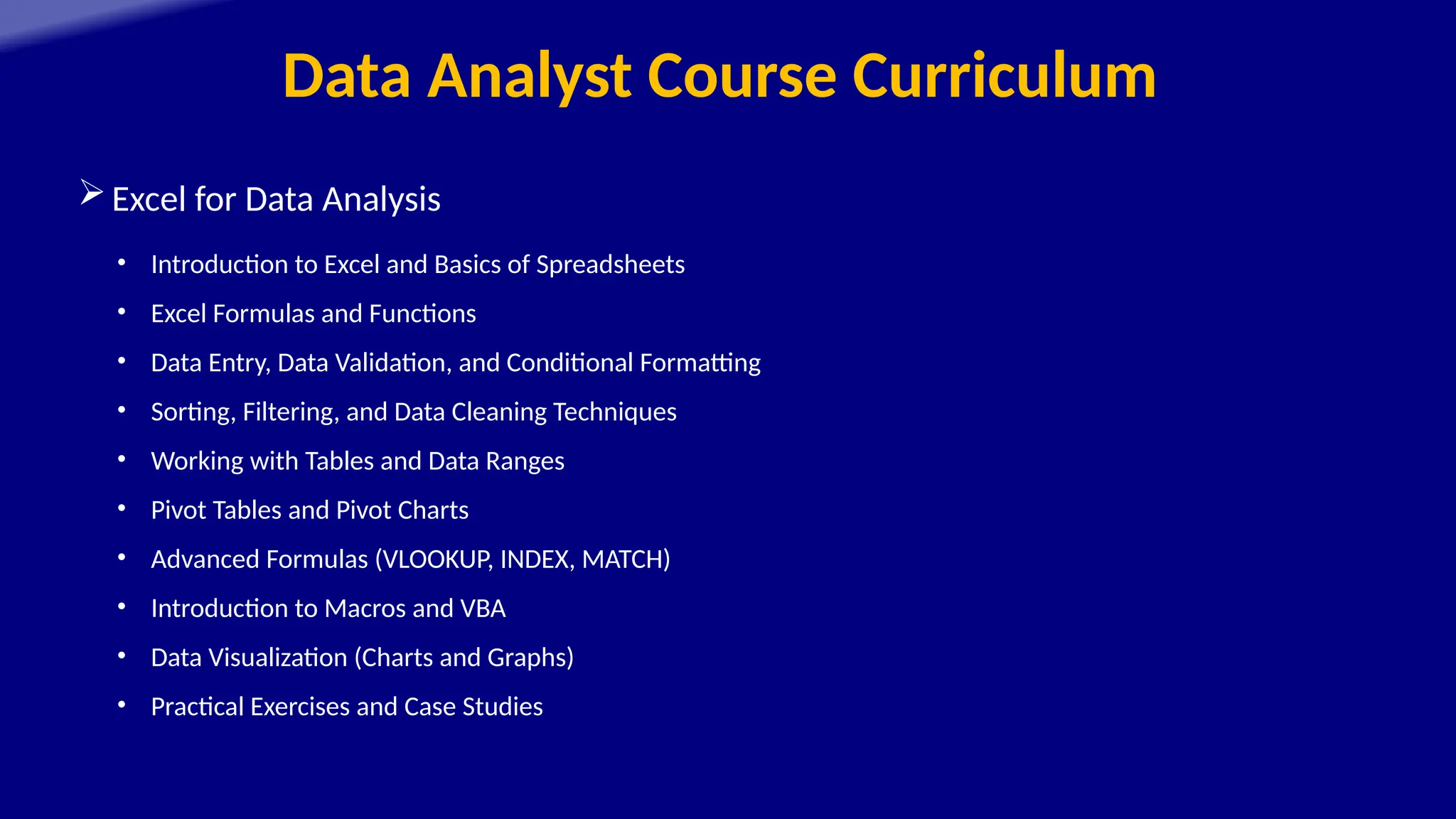 Data Analyst Course Curriculum
Excel for Data Analysis
• Introduction to Excel and Basics of Spreadsheets
• Excel Formulas and Functions
• Data Entry, Data Validation, and Conditional Formatting
• Sorting, Filtering, and Data Cleaning Techniques
• Working with Tables and Data Ranges
• Pivot Tables and Pivot Charts
• Advanced Formulas (VLOOKUP, INDEX, MATCH)
• Introduction to Macros and VBA
• Data Visualization (Charts and Graphs)
• Practical Exercises and Case Studies
 