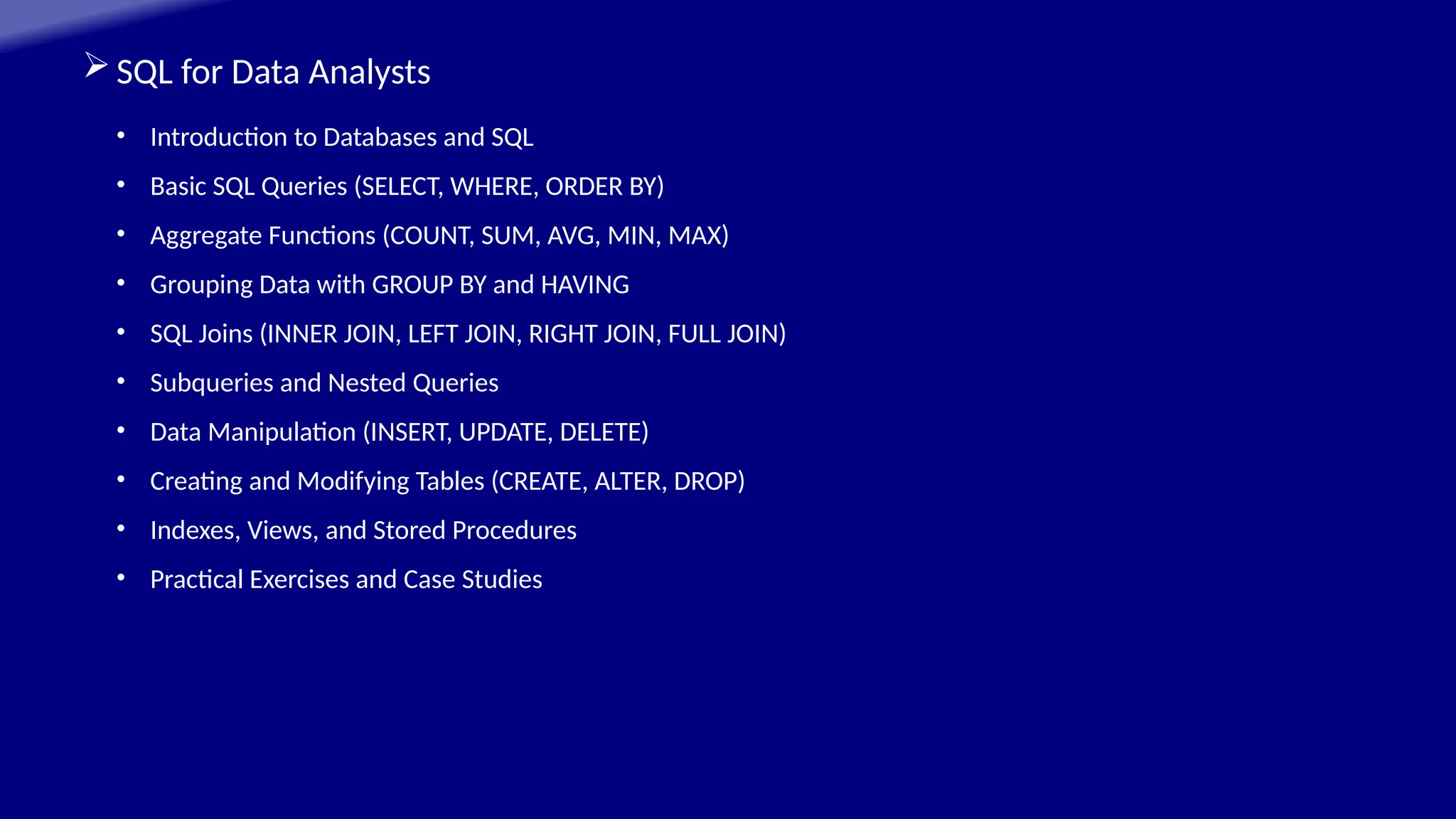 SQL for Data Analysts
• Introduction to Databases and SQL
• Basic SQL Queries (SELECT, WHERE, ORDER BY)
• Aggregate Functions (COUNT, SUM, AVG, MIN, MAX)
• Grouping Data with GROUP BY and HAVING
• SQL Joins (INNER JOIN, LEFT JOIN, RIGHT JOIN, FULL JOIN)
• Subqueries and Nested Queries
• Data Manipulation (INSERT, UPDATE, DELETE)
• Creating and Modifying Tables (CREATE, ALTER, DROP)
• Indexes, Views, and Stored Procedures
• Practical Exercises and Case Studies
 