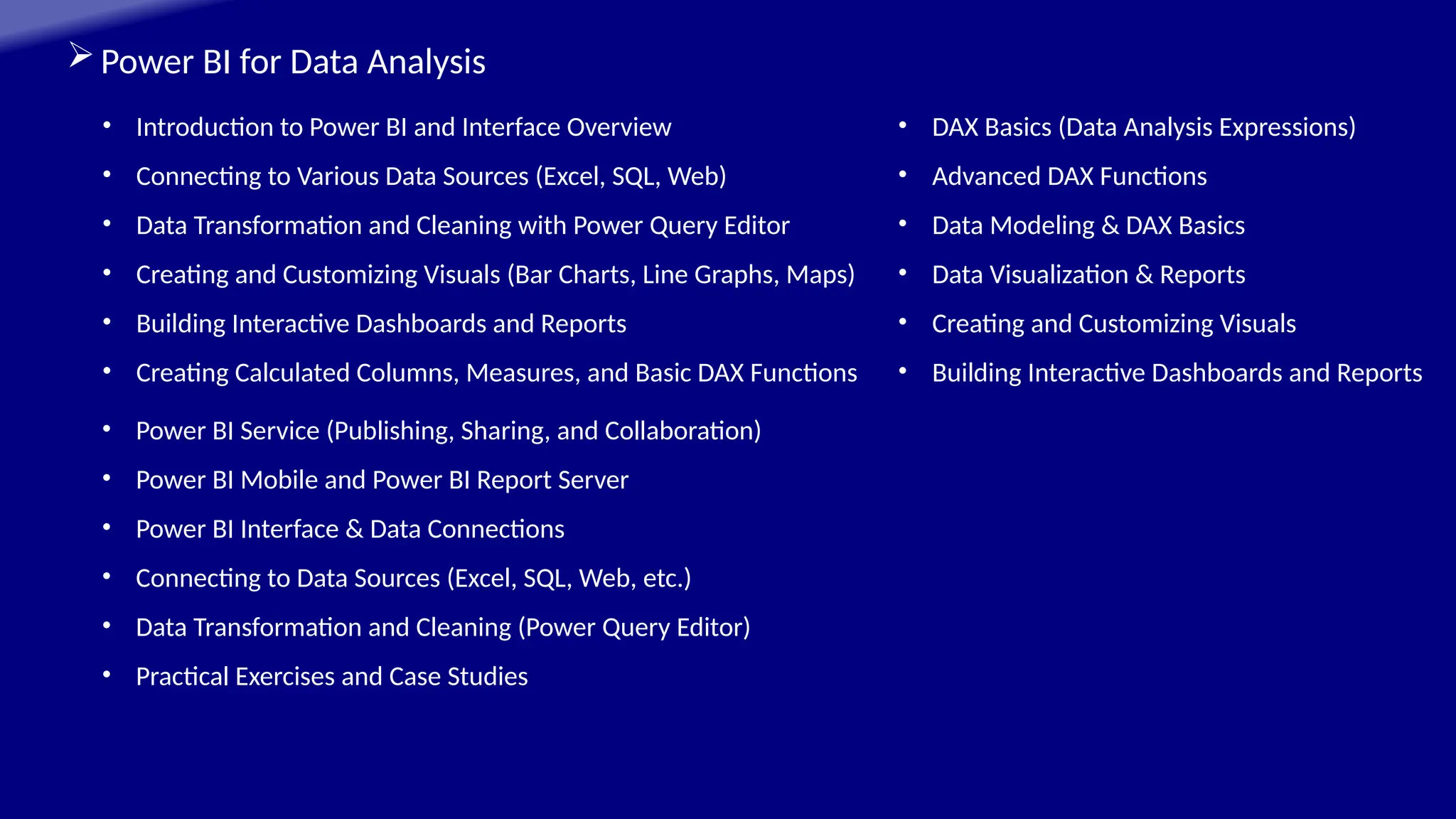 Power BI for Data Analysis
• Introduction to Power BI and Interface Overview
• Connecting to Various Data Sources (Excel, SQL, Web)
• Data Transformation and Cleaning with Power Query Editor
• Creating and Customizing Visuals (Bar Charts, Line Graphs, Maps)
• Building Interactive Dashboards and Reports
• Creating Calculated Columns, Measures, and Basic DAX Functions
• Power BI Service (Publishing, Sharing, and Collaboration)
• Power BI Mobile and Power BI Report Server
• Power BI Interface & Data Connections
• Connecting to Data Sources (Excel, SQL, Web, etc.)
• Data Transformation and Cleaning (Power Query Editor)
• Practical Exercises and Case Studies
• DAX Basics (Data Analysis Expressions)
• Advanced DAX Functions
• Data Modeling & DAX Basics
• Data Visualization & Reports
• Creating and Customizing Visuals
• Building Interactive Dashboards and Reports
 