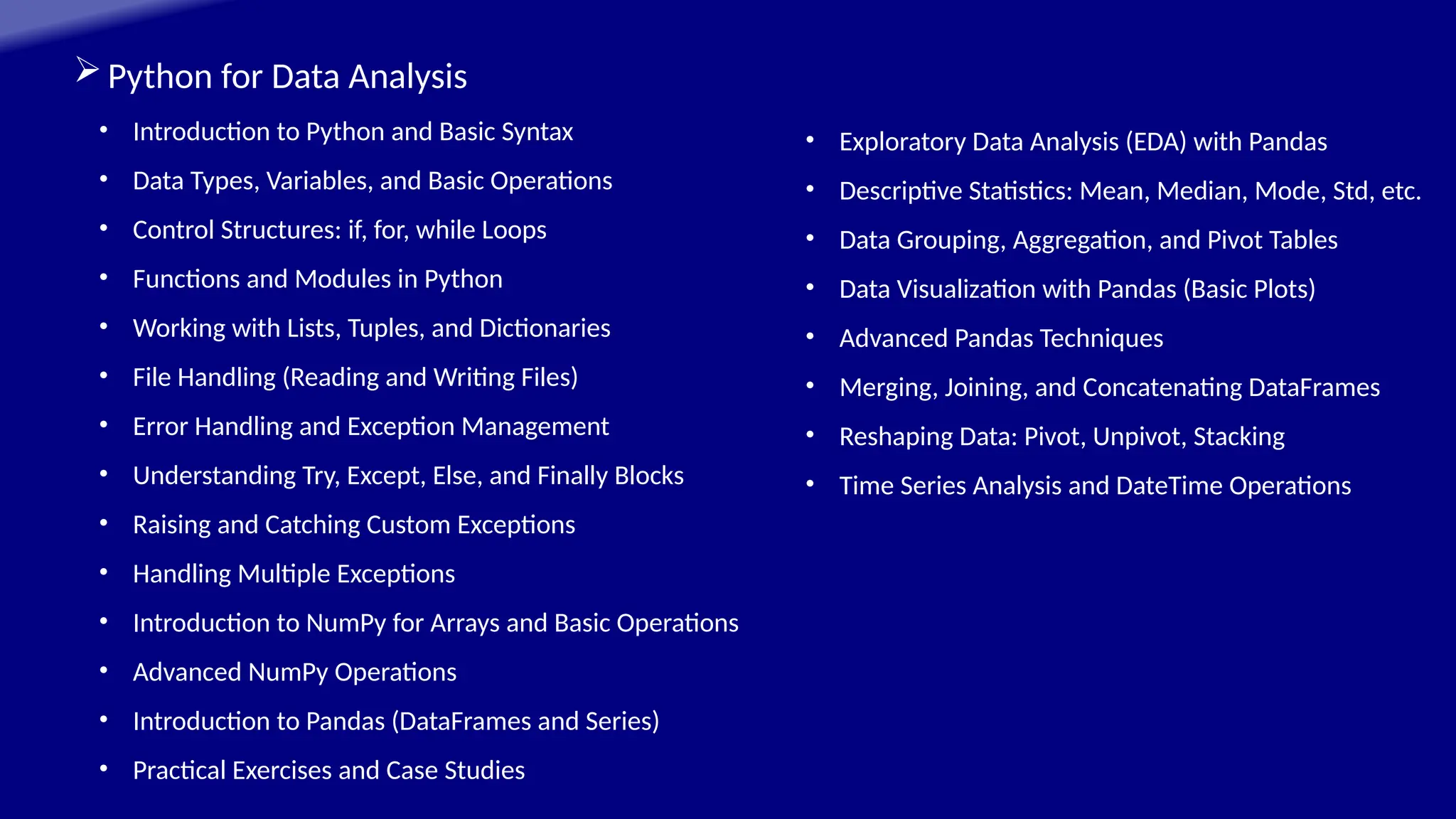 Python for Data Analysis
• Introduction to Python and Basic Syntax
• Data Types, Variables, and Basic Operations
• Control Structures: if, for, while Loops
• Functions and Modules in Python
• Working with Lists, Tuples, and Dictionaries
• File Handling (Reading and Writing Files)
• Error Handling and Exception Management
• Understanding Try, Except, Else, and Finally Blocks
• Raising and Catching Custom Exceptions
• Handling Multiple Exceptions
• Introduction to NumPy for Arrays and Basic Operations
• Advanced NumPy Operations
• Introduction to Pandas (DataFrames and Series)
• Practical Exercises and Case Studies
• Exploratory Data Analysis (EDA) with Pandas
• Descriptive Statistics: Mean, Median, Mode, Std, etc.
• Data Grouping, Aggregation, and Pivot Tables
• Data Visualization with Pandas (Basic Plots)
• Advanced Pandas Techniques
• Merging, Joining, and Concatenating DataFrames
• Reshaping Data: Pivot, Unpivot, Stacking
• Time Series Analysis and DateTime Operations
 
