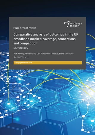 FINAL REPORT FOR BT
3 OCTOBER 2016
Matt Yardley, Andrew Daly, Loïc Tchoukriel-Thébaud, Elena Korsukova
Ref: 2007701-411
analysysmason.com
Comparative analysis of outcomes in the UK
broadband market: coverage, connections
and competition
 