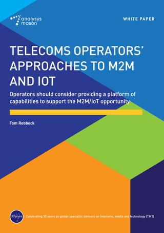 TELECOMS OPERATORS’
APPROACHES TO M2M
AND IOT
Operators should consider providing a platform of
capabilities to support the M2M/IoT opportunity
Celebrating 30 years as global specialist advisers on telecoms, media and technology (TMT)30years 30ans 30años
Tom Rebbeck
WHITE PAPER
 