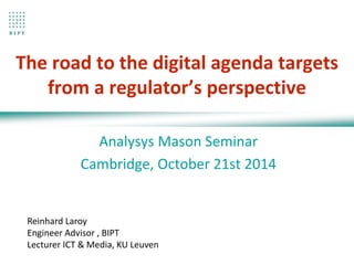 The road to the digital agenda targets 
from a regulator’s perspective 
Analysys Mason Seminar 
Cambridge, October 21st 2014 
Reinhard Laroy 
Engineer Advisor , BIPT 
Lecturer ICT & Media, KU Leuven 
 